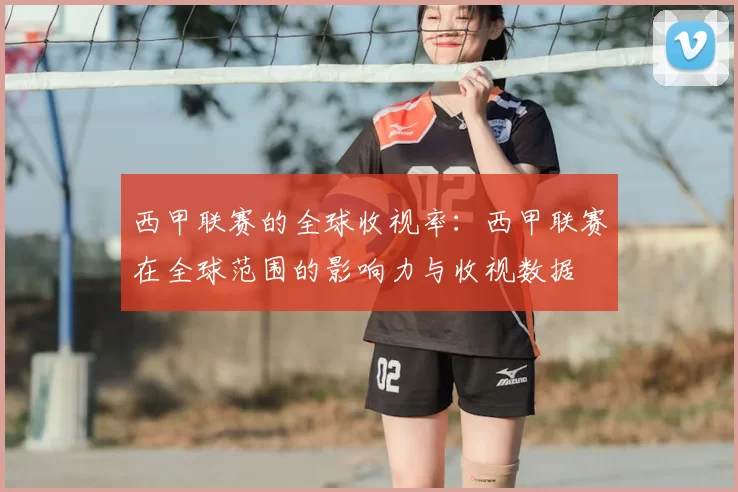 西甲联赛的全球收视率：西甲联赛在全球范围的影响力与收视数据