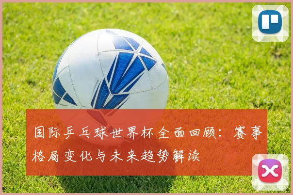 国际乒乓球世界杯全面回顾：赛事格局变化与未来趋势解读