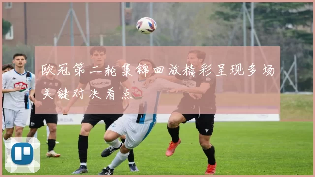 欧冠第二轮集锦回放精彩呈现多场关键对决看点