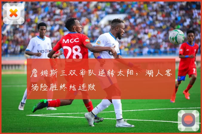 詹姆斯三双率队逆转太阳，湖人客场险胜终结连败