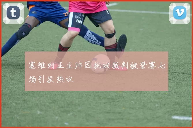 塞维利亚主帅因抗议裁判被禁赛七场引发热议