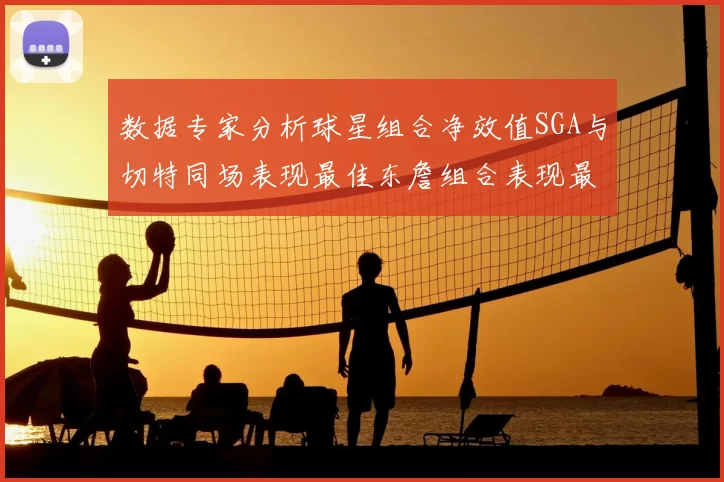 数据专家分析球星组合净效值SGA与切特同场表现最佳东詹组合表现最差
