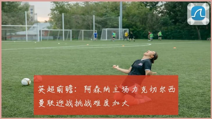 英超前瞻：阿森纳主场力克切尔西曼联迎战挑战难度加大