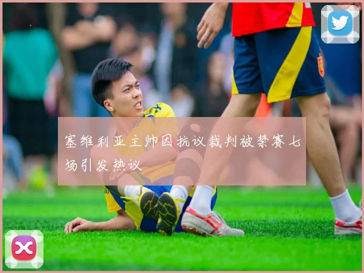 塞维利亚主帅因抗议裁判被禁赛七场引发热议