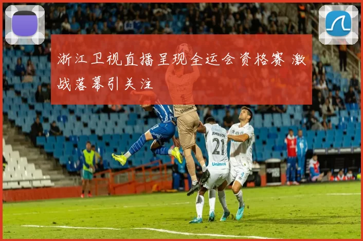 浙江卫视直播呈现全运会资格赛 激战落幕引关注