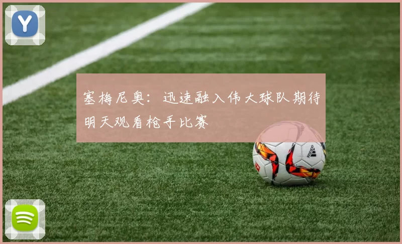 塞梅尼奥:迅速融入伟大球队期待明天观看枪手比赛
