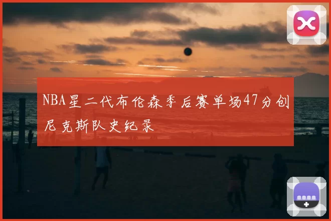 NBA星二代布伦森季后赛单场47分创尼克斯队史纪录