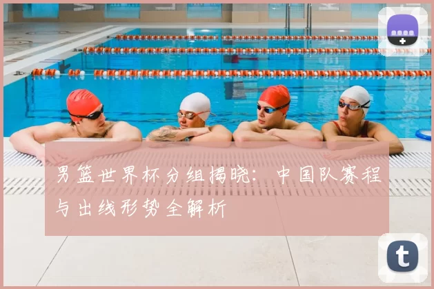 男篮世界杯分组揭晓:中国队赛程与出线形势全解析
