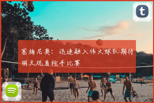 塞梅尼奥：迅速融入伟大球队期待明天观看枪手比赛