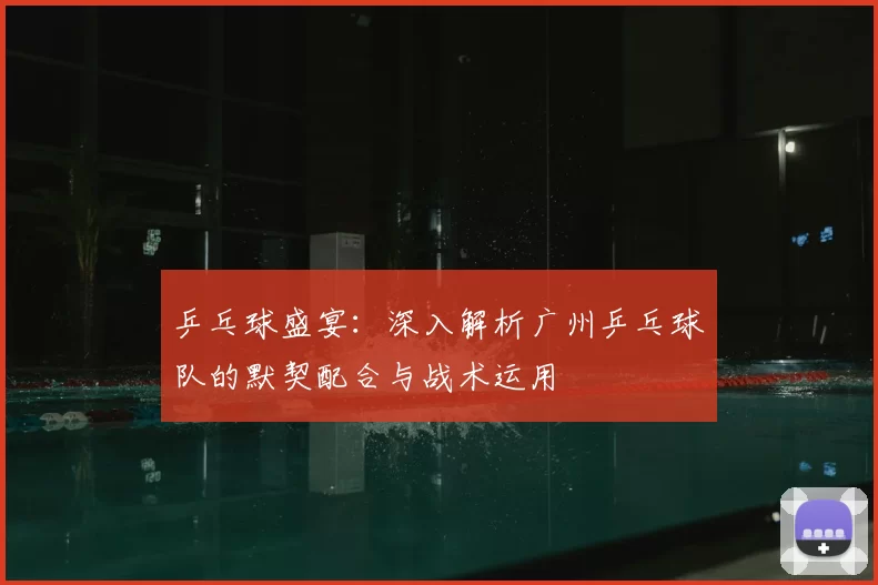 乒乓球盛宴：深入解析广州乒乓球队的默契配合与战术运用
