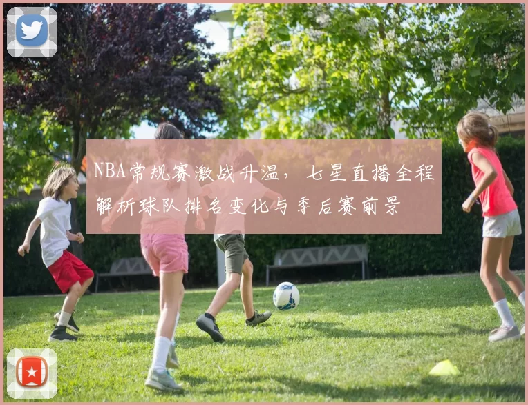 NBA常规赛激战升温，七星直播全程解析球队排名变化与季后赛前景