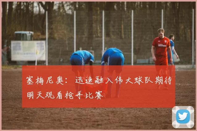 塞梅尼奥：迅速融入伟大球队期待明天观看枪手比赛