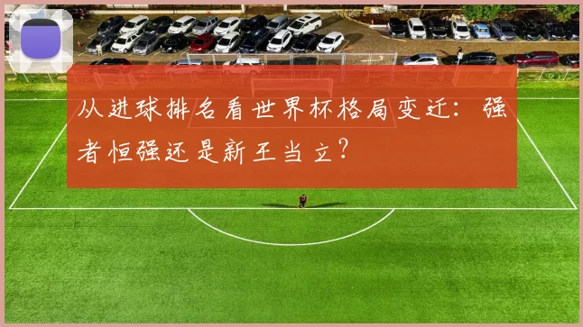 从进球排名看世界杯格局变迁:强者恒强还是新王当立?