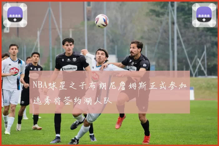 NBA球星之子布朗尼詹姆斯正式参加选秀将签约湖人队