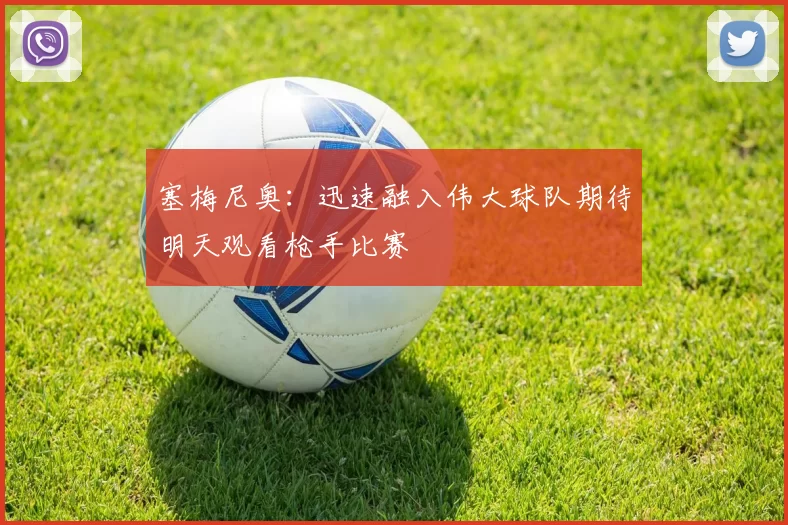 塞梅尼奥:迅速融入伟大球队期待明天观看枪手比赛