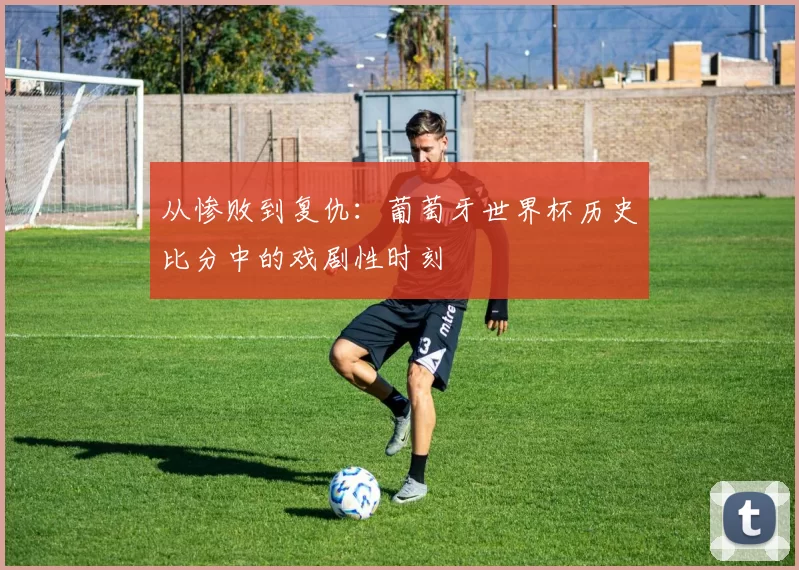 从惨败到复仇：葡萄牙世界杯历史比分中的戏剧性时刻