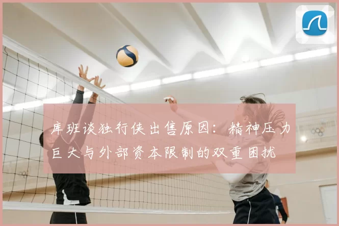 库班谈独行侠出售原因：精神压力巨大与外部资本限制的双重困扰