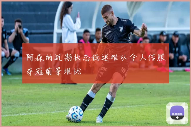 阿森纳近期状态低迷难以令人信服夺冠前景堪忧