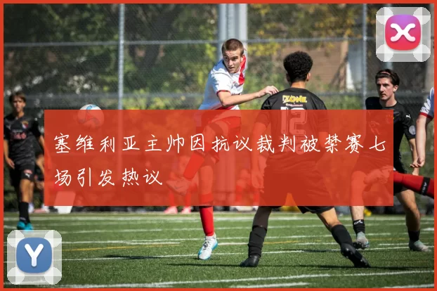 塞维利亚主帅因抗议裁判被禁赛七场引发热议