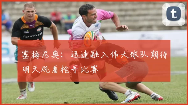 塞梅尼奥:迅速融入伟大球队期待明天观看枪手比赛