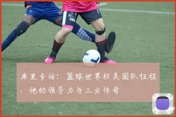 库里专访:篮球世界杯美国队征程,他的领导力与三分传奇