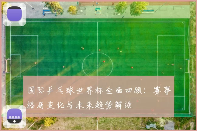 国际乒乓球世界杯全面回顾:赛事格局变化与未来趋势解读