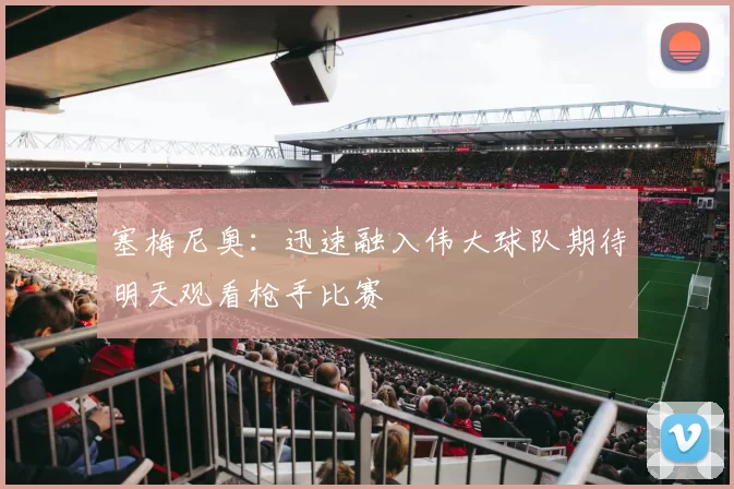 塞梅尼奥:迅速融入伟大球队期待明天观看枪手比赛