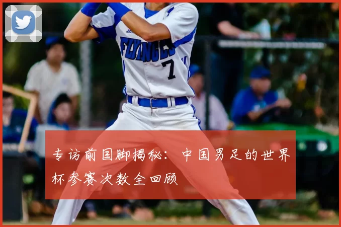 专访前国脚揭秘:中国男足的世界杯参赛次数全回顾