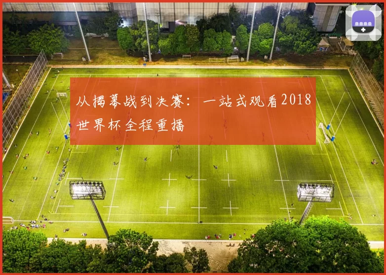 从揭幕战到决赛:一站式观看2018世界杯全程重播