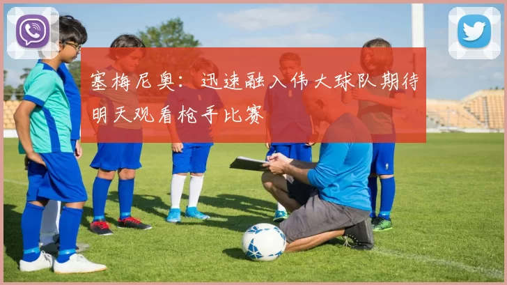 塞梅尼奥:迅速融入伟大球队期待明天观看枪手比赛