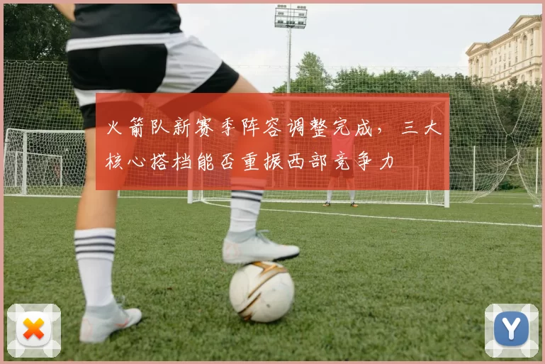 火箭队新赛季阵容调整完成，三大核心搭档能否重振西部竞争力