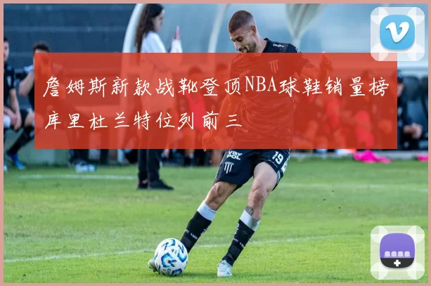 詹姆斯新款战靴登顶NBA球鞋销量榜库里杜兰特位列前三