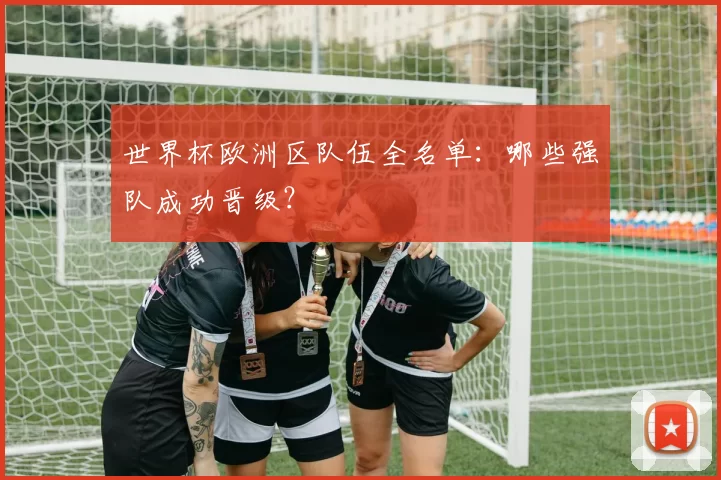 世界杯欧洲区队伍全名单:哪些强队成功晋级?