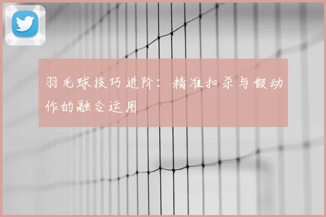 羽毛球技巧进阶：精准扣杀与假动作的融合运用