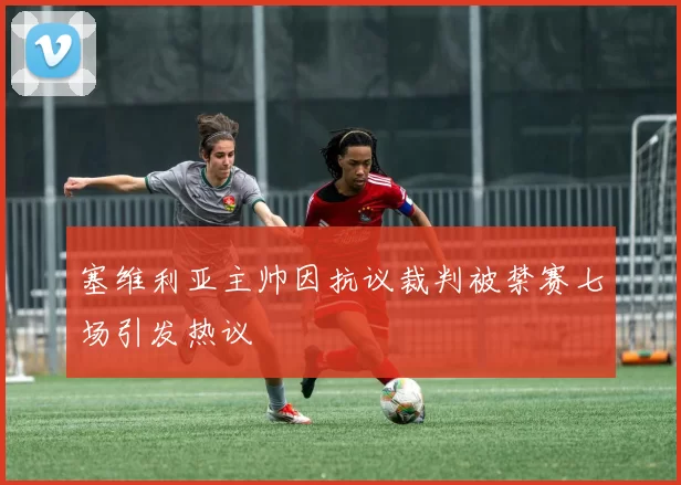 塞维利亚主帅因抗议裁判被禁赛七场引发热议