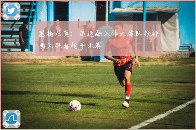 塞梅尼奥：迅速融入伟大球队期待明天观看枪手比赛