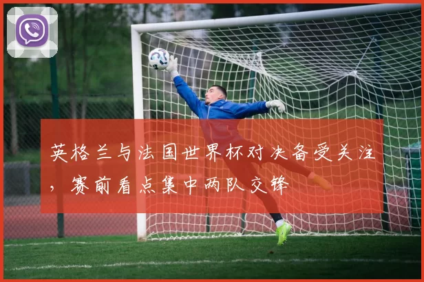 英格兰与法国世界杯对决备受关注,赛前看点集中两队交锋