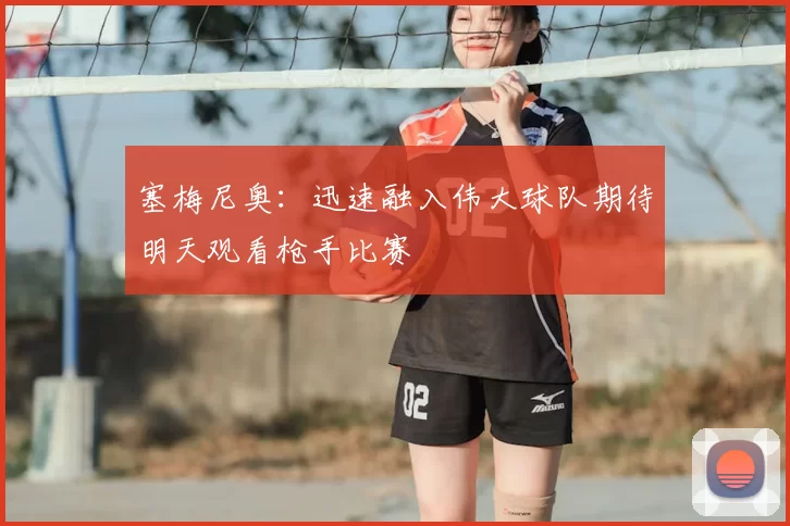 塞梅尼奥：迅速融入伟大球队期待明天观看枪手比赛