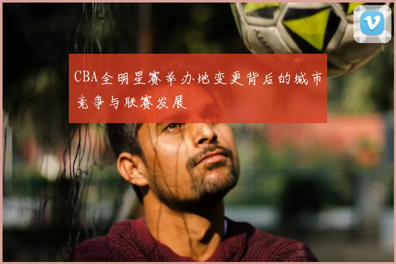 CBA全明星赛举办地变更背后的城市竞争与联赛发展
