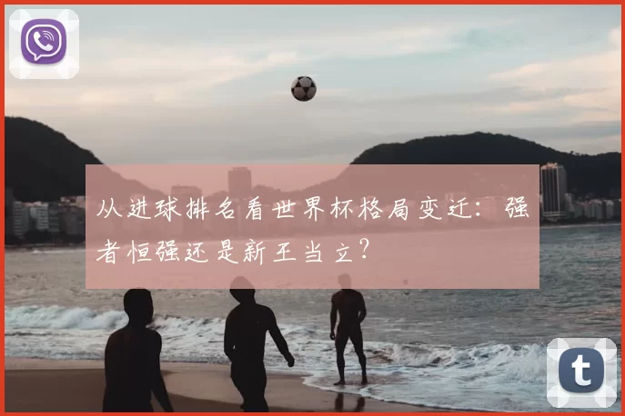 从进球排名看世界杯格局变迁：强者恒强还是新王当立？