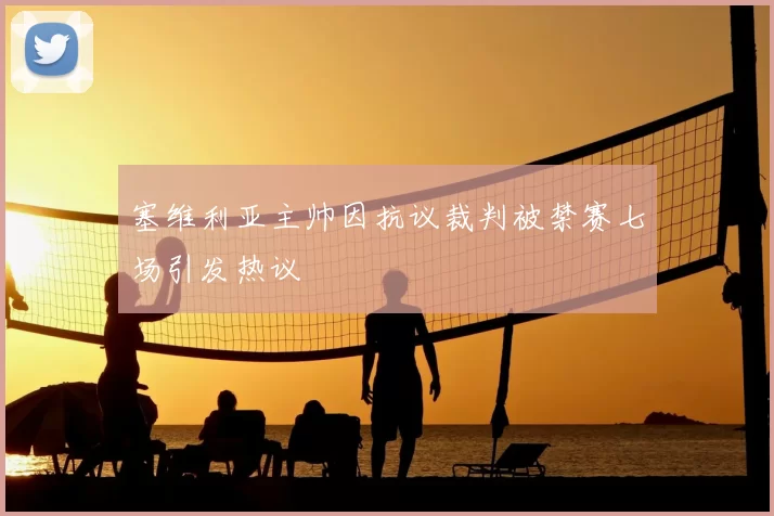 塞维利亚主帅因抗议裁判被禁赛七场引发热议