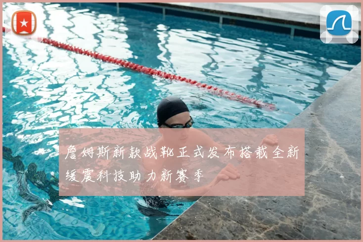 詹姆斯新款战靴正式发布搭载全新缓震科技助力新赛季