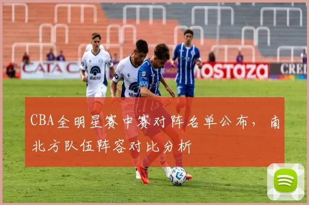 CBA全明星赛中赛对阵名单公布，南北方队伍阵容对比分析