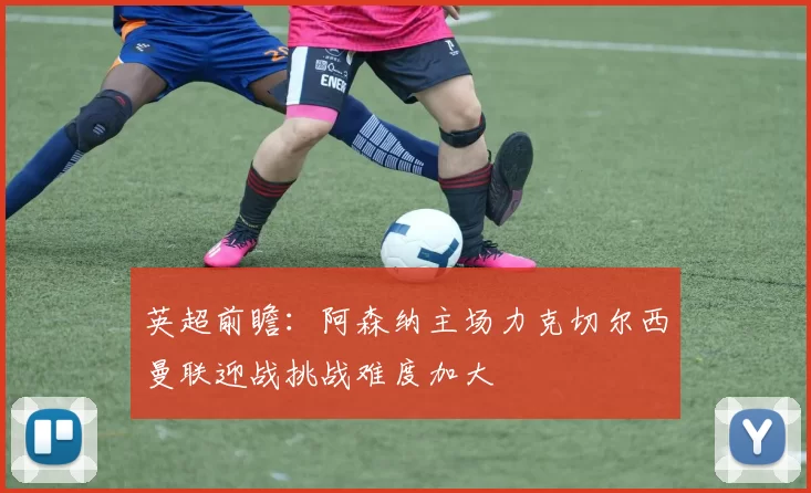 英超前瞻：阿森纳主场力克切尔西曼联迎战挑战难度加大