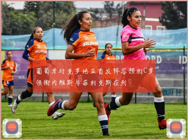 葡萄牙对克罗地亚首发阵容预测C罗领衔内维斯与菲利克斯在列