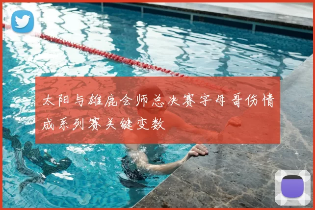 太阳与雄鹿会师总决赛字母哥伤情成系列赛关键变数