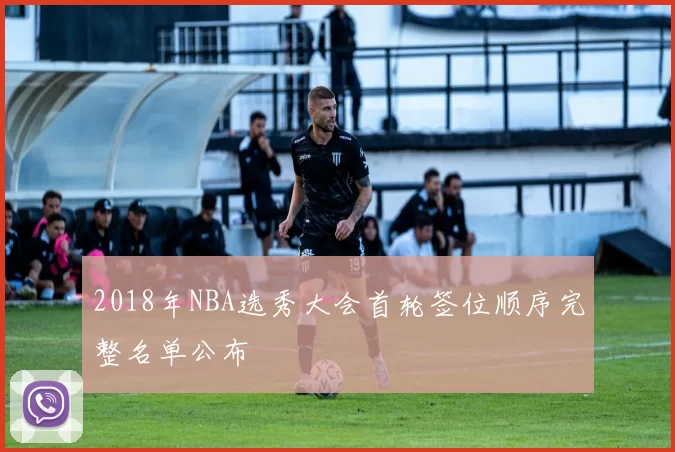 2018年NBA选秀大会首轮签位顺序完整名单公布