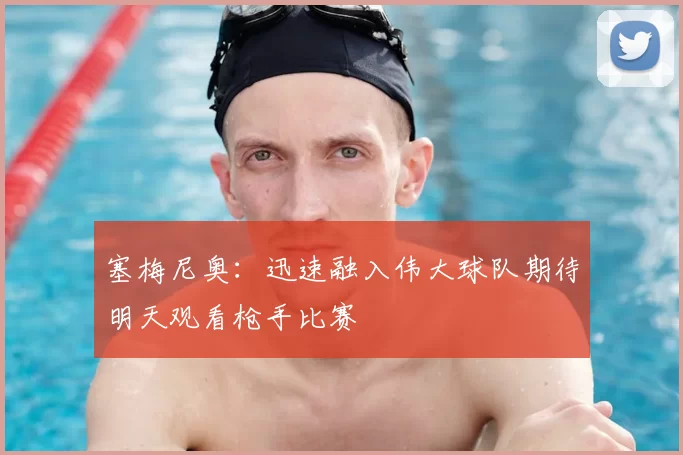 塞梅尼奥:迅速融入伟大球队期待明天观看枪手比赛