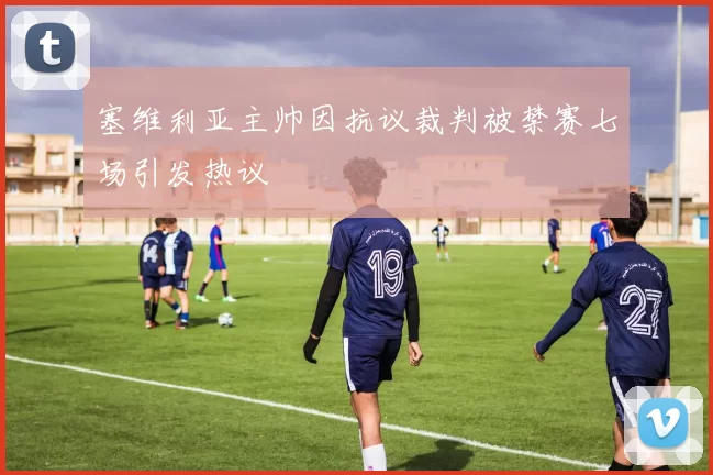 塞维利亚主帅因抗议裁判被禁赛七场引发热议