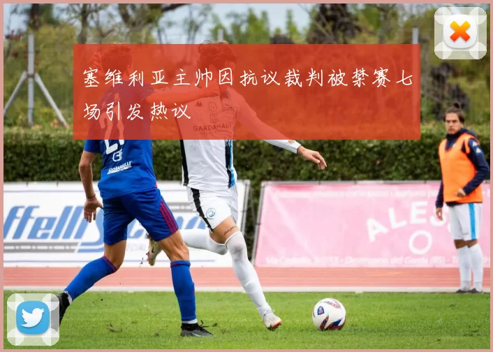 塞维利亚主帅因抗议裁判被禁赛七场引发热议